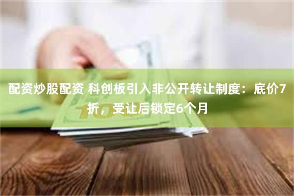 配资炒股配资 科创板引入非公开转让制度：底价7折，受让后锁定6个月