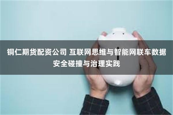 铜仁期货配资公司 互联网思维与智能网联车数据安全碰撞与治理实践