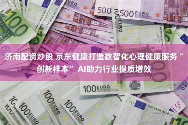 济南配资炒股 京东健康打造数智化心理健康服务“创新样本” AI助力行业提质增效