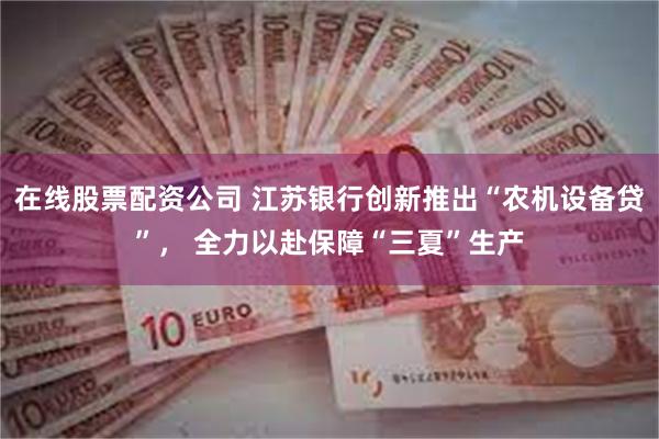 在线股票配资公司 江苏银行创新推出“农机设备贷”， 全力以赴保障“三夏”生产