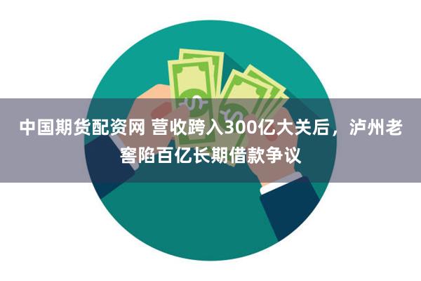 中国期货配资网 营收跨入300亿大关后，泸州老窖陷百亿长期借款争议