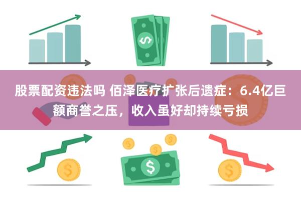 股票配资违法吗 佰泽医疗扩张后遗症：6.4亿巨额商誉之压，收入虽好却持续亏损