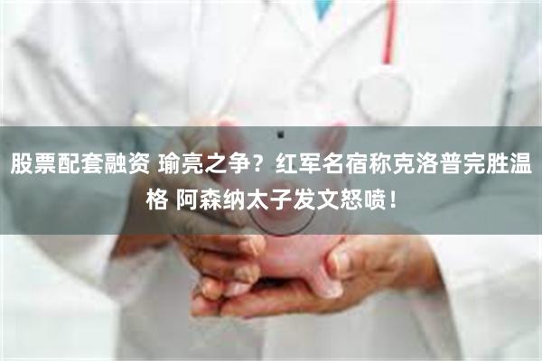 股票配套融资 瑜亮之争？红军名宿称克洛普完胜温格 阿森纳太子发文怒喷！