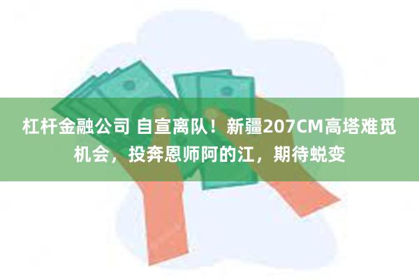 杠杆金融公司 自宣离队！新疆207CM高塔难觅机会，投奔恩师阿的江，期待蜕变