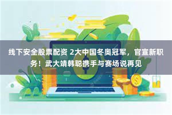 线下安全股票配资 2大中国冬奥冠军，官宣新职务！武大靖韩聪携手与赛场说再见