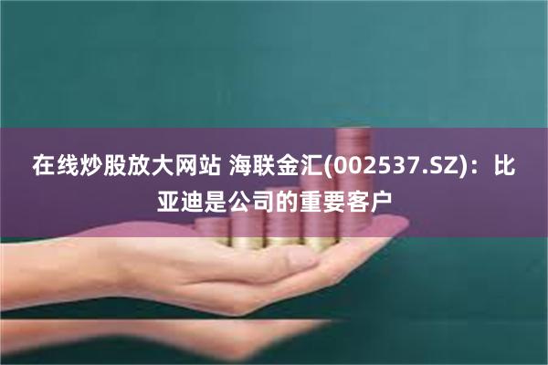 在线炒股放大网站 海联金汇(002537.SZ)：比亚迪是公司的重要客户