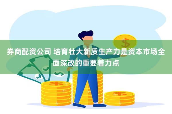 券商配资公司 培育壮大新质生产力是资本市场全面深改的重要着力点