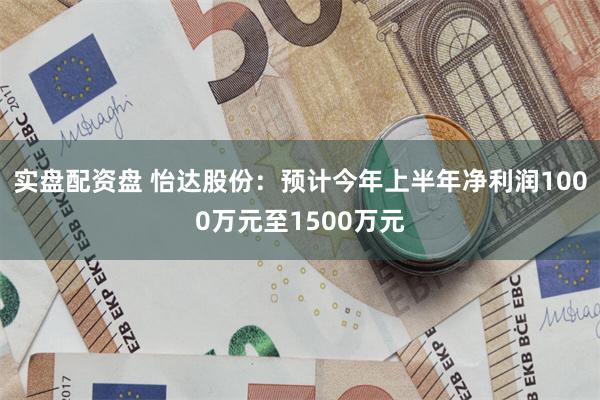 实盘配资盘 怡达股份：预计今年上半年净利润1000万元至1500万元