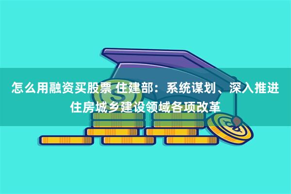 怎么用融资买股票 住建部：系统谋划、深入推进住房城乡建设领域各项改革