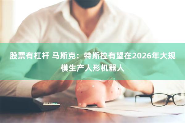 股票有杠杆 马斯克：特斯拉有望在2026年大规模生产人形机器人