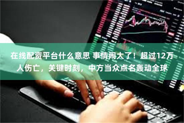 在线配资平台什么意思 事情闹大了！超过12万人伤亡，关键时刻，中方当众点名轰动全球