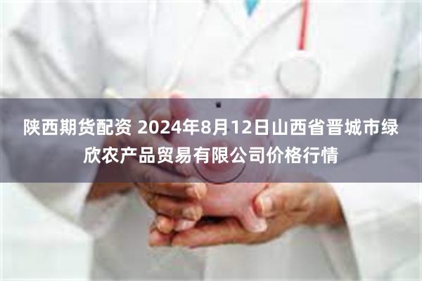 陕西期货配资 2024年8月12日山西省晋城市绿欣农产品贸易有限公司价格行情