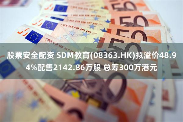 股票安全配资 SDM教育(08363.HK)拟溢价48.94%配售2142.86万股 总筹300万港元