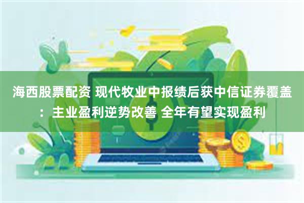 海西股票配资 现代牧业中报绩后获中信证券覆盖：主业盈利逆势改善 全年有望实现盈利