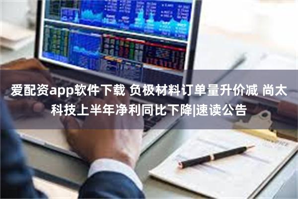 爱配资app软件下载 负极材料订单量升价减 尚太科技上半年净利同比下降|速读公告