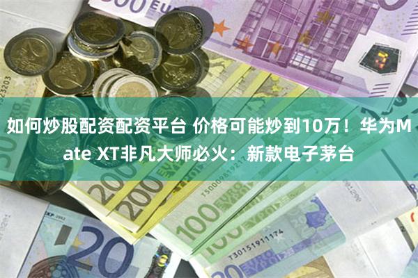 如何炒股配资配资平台 价格可能炒到10万！华为Mate XT非凡大师必火：新款电子茅台