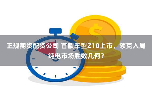 正规期货配资公司 首款车型Z10上市，领克入局纯电市场胜数几何？