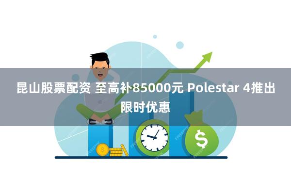 昆山股票配资 至高补85000元 Polestar 4推出限时优惠