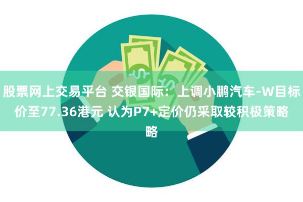 股票网上交易平台 交银国际：上调小鹏汽车-W目标价至77.36港元 认为P7+定价仍采取较积极策略