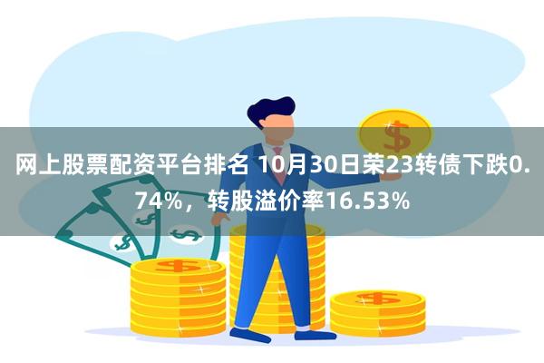 网上股票配资平台排名 10月30日荣23转债下跌0.74%，转股溢价率16.53%