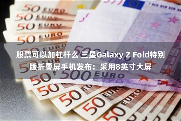 股票可以加杠杆么 三星Galaxy Z Fold特别版折叠屏手机发布：采用8英寸大屏