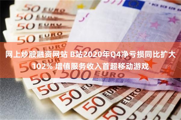 网上炒股融资网站 B站2020年Q4净亏损同比扩大102% 增值服务收入首超移动游戏