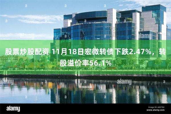 股票炒股配资 11月18日宏微转债下跌2.47%，转股溢价率56.1%