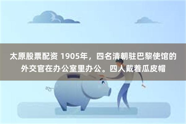 太原股票配资 1905年，四名清朝驻巴黎使馆的外交官在办公室里办公。四人戴着瓜皮帽