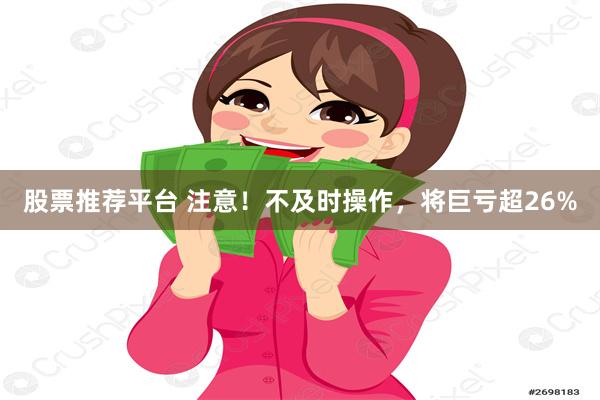 股票推荐平台 注意！不及时操作，将巨亏超26%