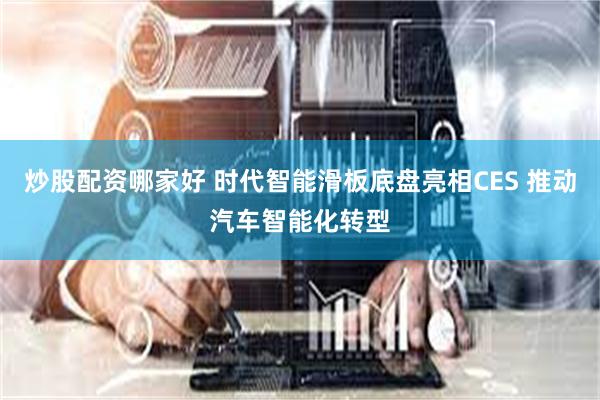 炒股配资哪家好 时代智能滑板底盘亮相CES 推动汽车智能化转型