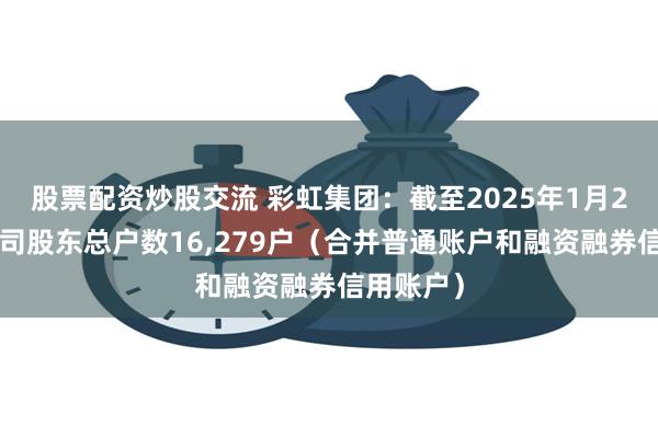 股票配资炒股交流 彩虹集团：截至2025年1月20日，公司股东总户数16,279户（合并普通账户和融资融券信用账户）