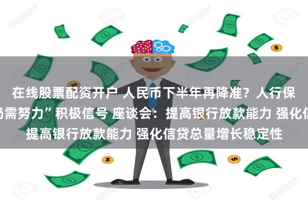 在线股票配资开户 人民币下半年再降准？人行保持“信贷平稳增长仍需努力”积极信号 座谈会：提高银行放款能力 强化信贷总量增长稳定性