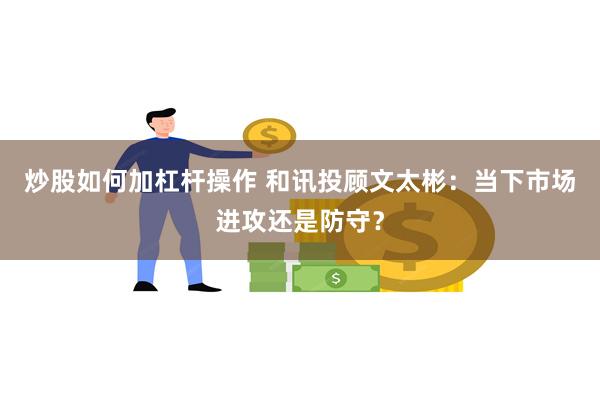 炒股如何加杠杆操作 和讯投顾文太彬：当下市场进攻还是防守？