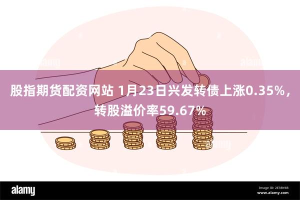 股指期货配资网站 1月23日兴发转债上涨0.35%，转股溢价率59.67%