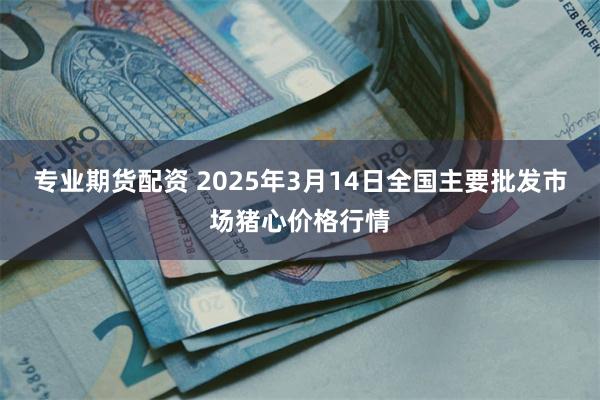 专业期货配资 2025年3月14日全国主要批发市场猪心价格行情